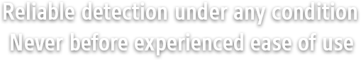 Reliable detection under any condition Never before experienced ease of use